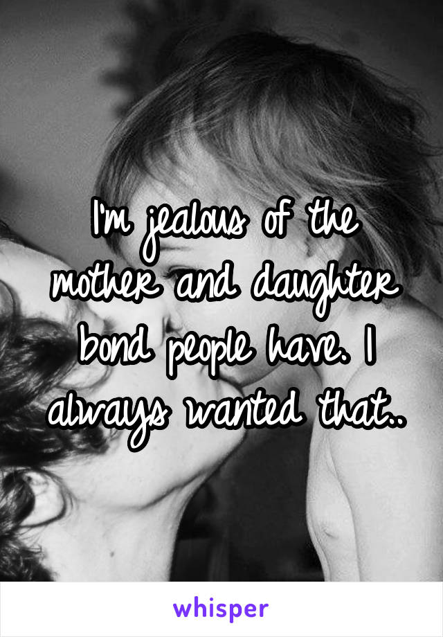 I'm jealous of the mother and daughter bond people have. I always wanted that..