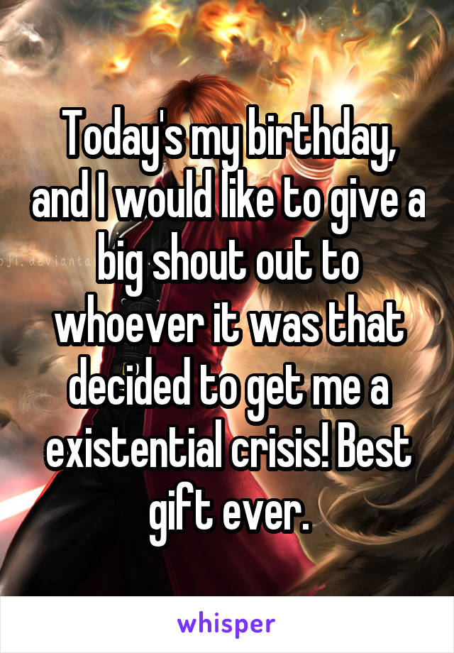 Today's my birthday, and I would like to give a big shout out to whoever it was that decided to get me a existential crisis! Best gift ever.