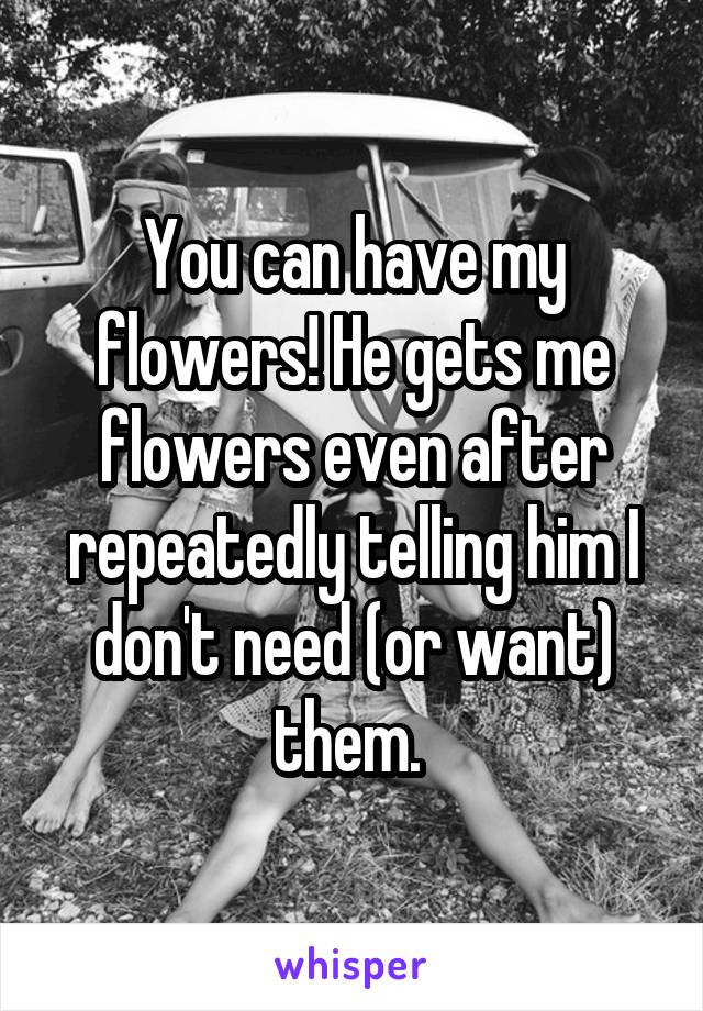 You can have my flowers! He gets me flowers even after repeatedly telling him I don't need (or want) them. 