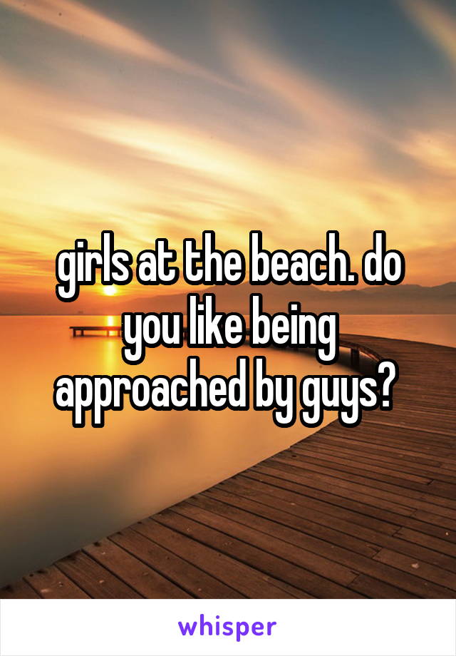 girls at the beach. do you like being approached by guys? 