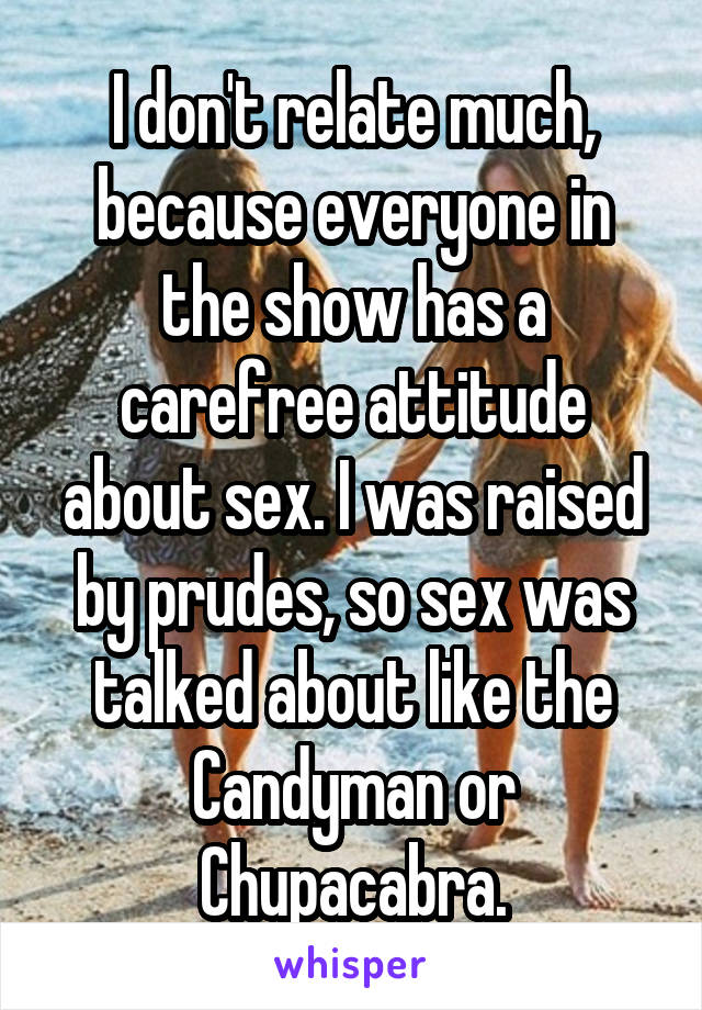 I don't relate much, because everyone in the show has a carefree attitude about sex. I was raised by prudes, so sex was talked about like the Candyman or Chupacabra.
