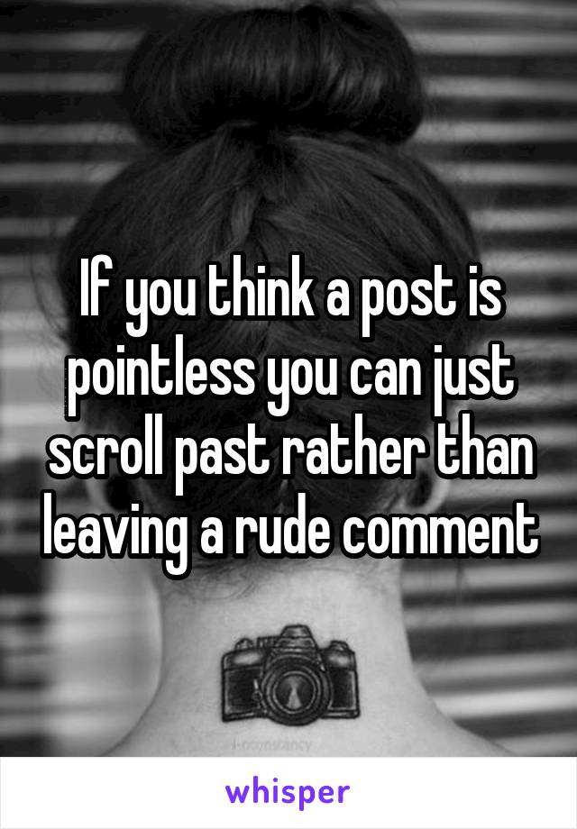If you think a post is pointless you can just scroll past rather than leaving a rude comment