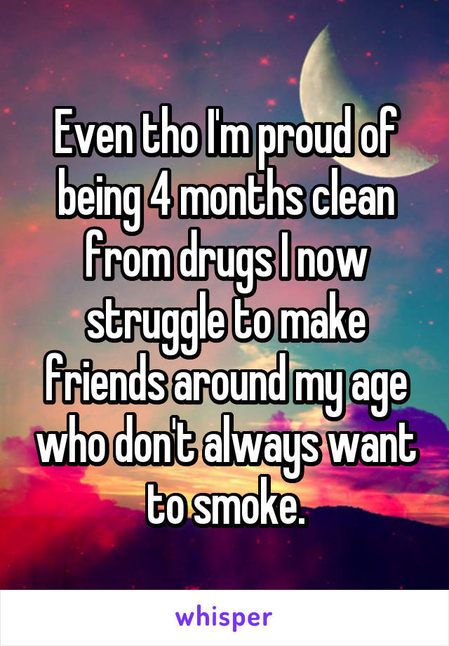 Even tho I'm proud of being 4 months clean from drugs I now struggle to make friends around my age who don't always want to smoke.