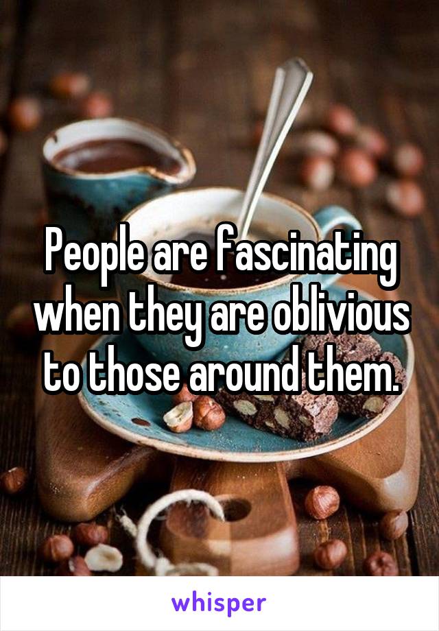 People are fascinating when they are oblivious to those around them.
