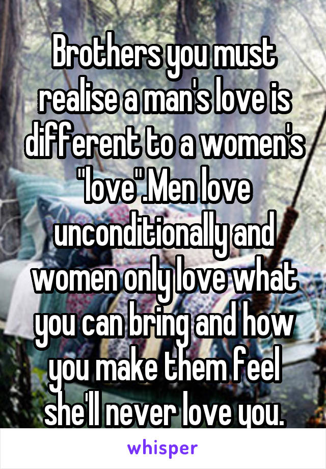Brothers you must realise a man's love is different to a women's "love".Men love unconditionally and women only love what you can bring and how you make them feel she'll never love you.
