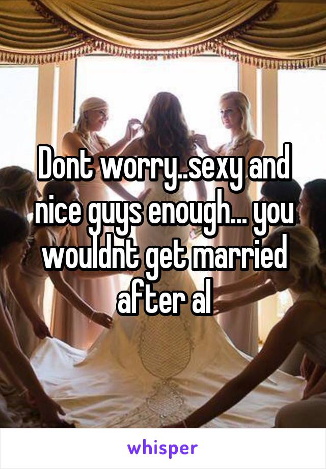 Dont worry..sexy and nice guys enough... you wouldnt get married after al