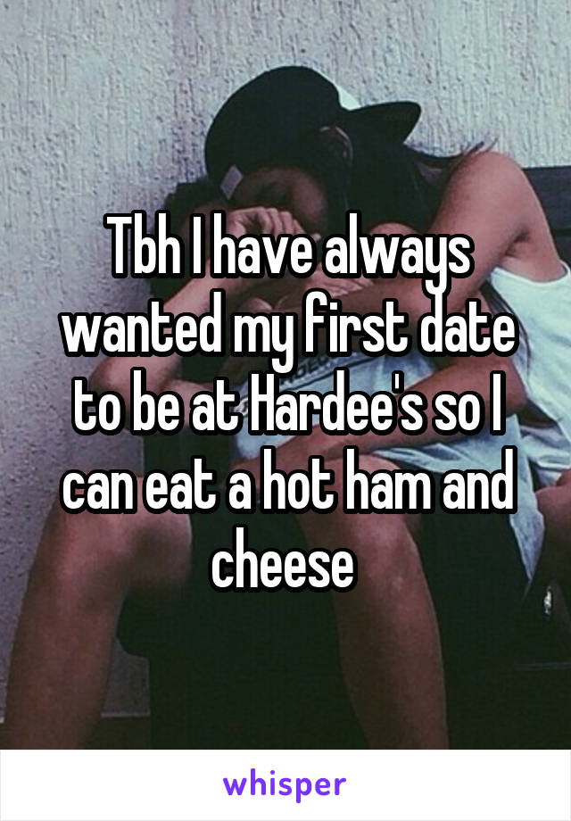 Tbh I have always wanted my first date to be at Hardee's so I can eat a hot ham and cheese 