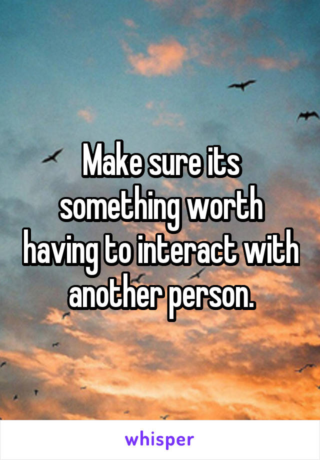 Make sure its something worth having to interact with another person.