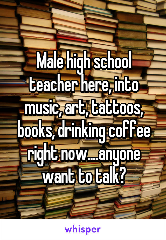 Male high school teacher here, into music, art, tattoos, books, drinking coffee right now....anyone want to talk?
