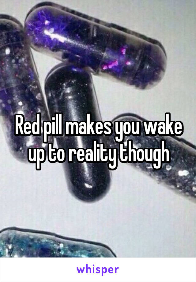 Red pill makes you wake up to reality though