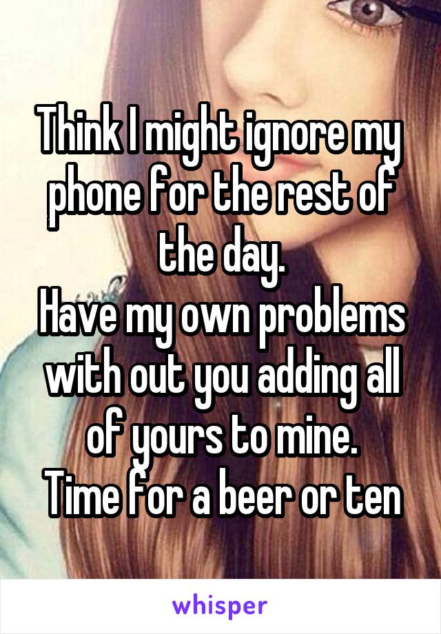 Think I might ignore my  phone for the rest of the day.
Have my own problems with out you adding all of yours to mine.
Time for a beer or ten