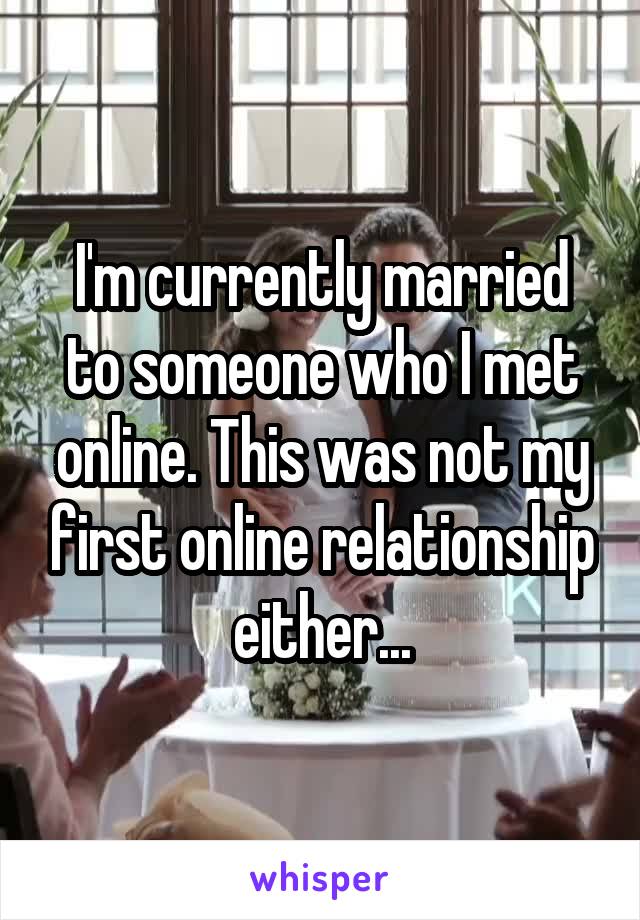 I'm currently married to someone who I met online. This was not my first online relationship either...