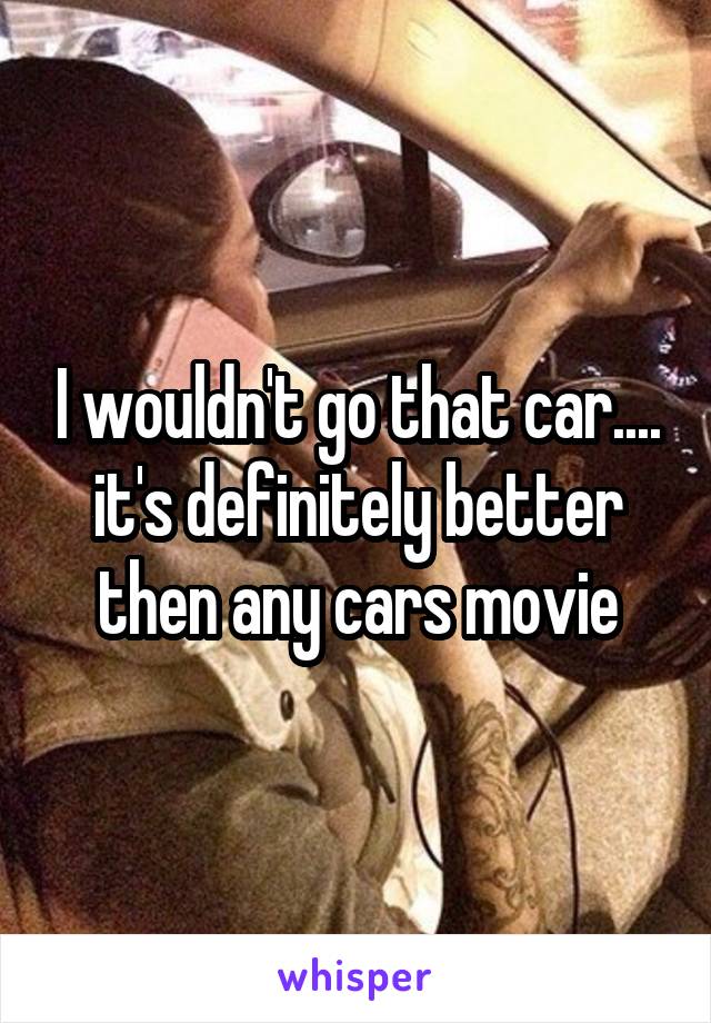I wouldn't go that car.... it's definitely better then any cars movie