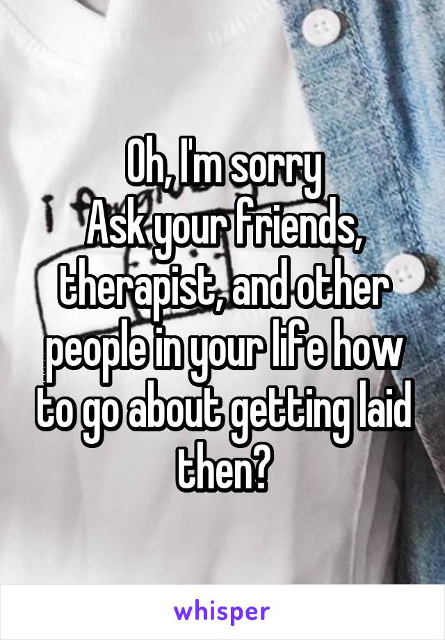 Oh, I'm sorry
Ask your friends, therapist, and other people in your life how to go about getting laid then?