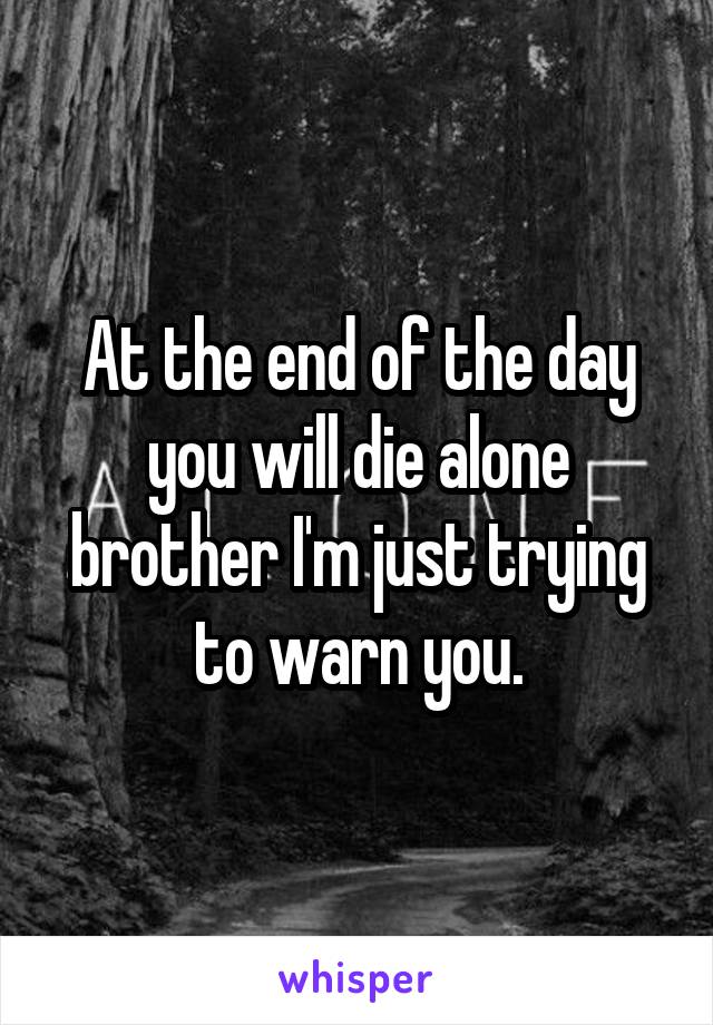 At the end of the day you will die alone brother I'm just trying to warn you.