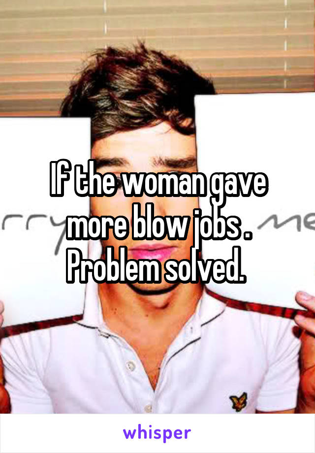 If the woman gave more blow jobs . Problem solved. 