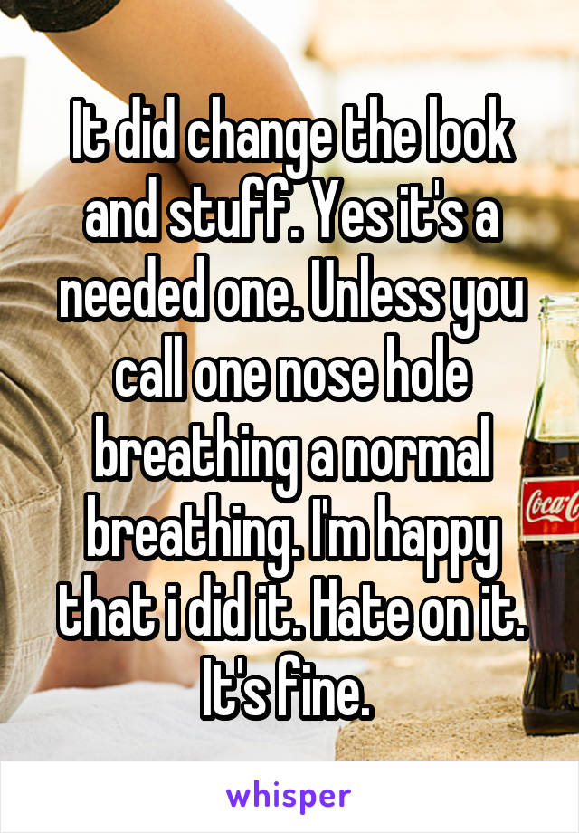 It did change the look and stuff. Yes it's a needed one. Unless you call one nose hole breathing a normal breathing. I'm happy that i did it. Hate on it. It's fine. 