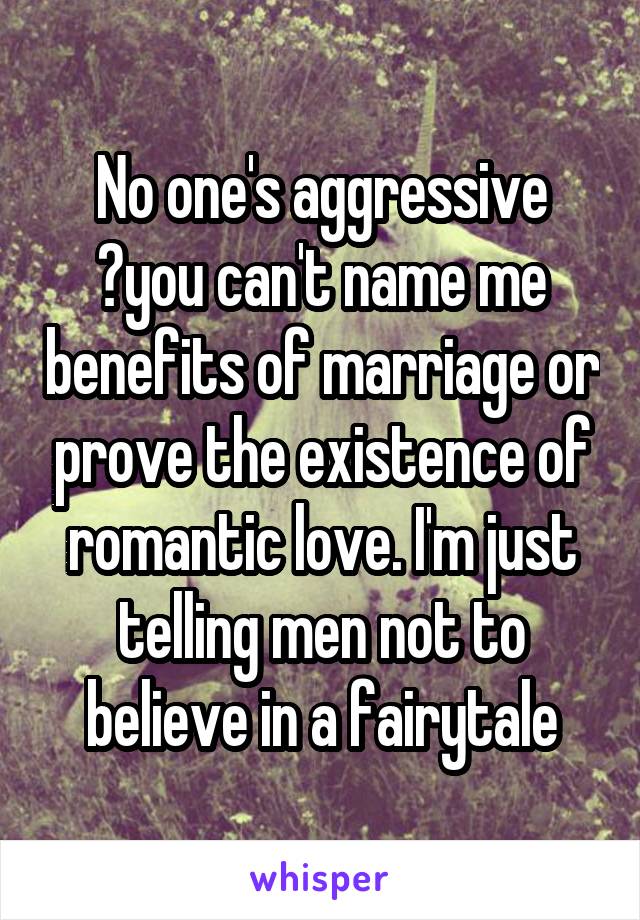 No one's aggressive ?you can't name me benefits of marriage or prove the existence of romantic love. I'm just telling men not to believe in a fairytale