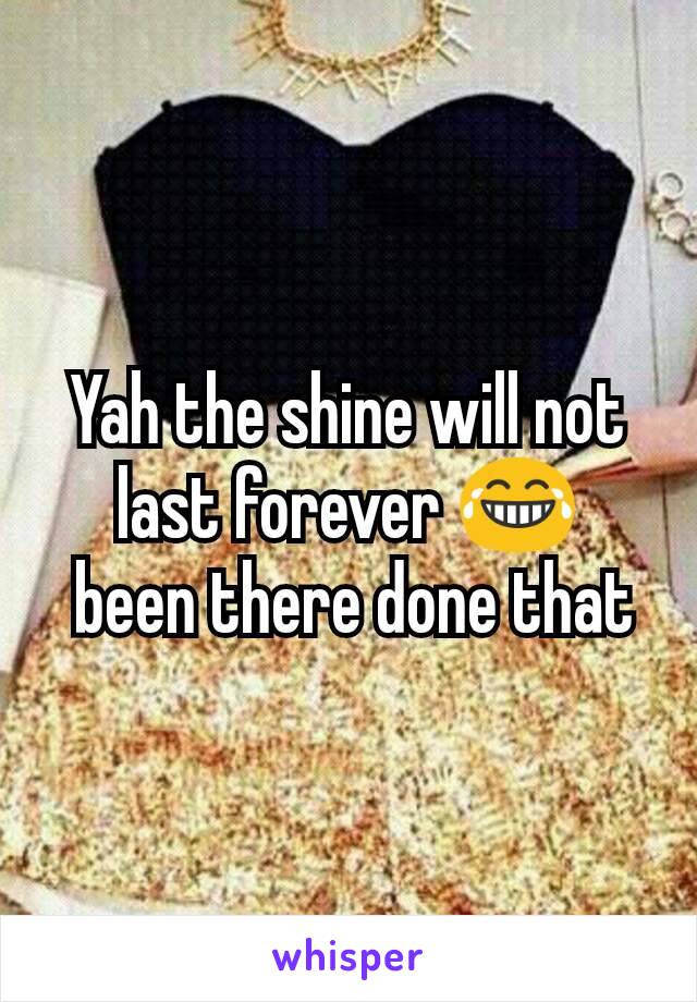 Yah the shine will not last forever 😂
 been there done that