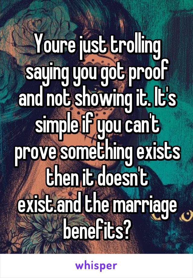 Youre just trolling saying you got proof and not showing it. It's simple if you can't prove something exists then it doesn't exist.and the marriage benefits?