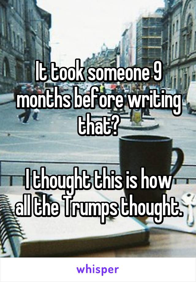 It took someone 9 months before writing that?

I thought this is how all the Trumps thought.