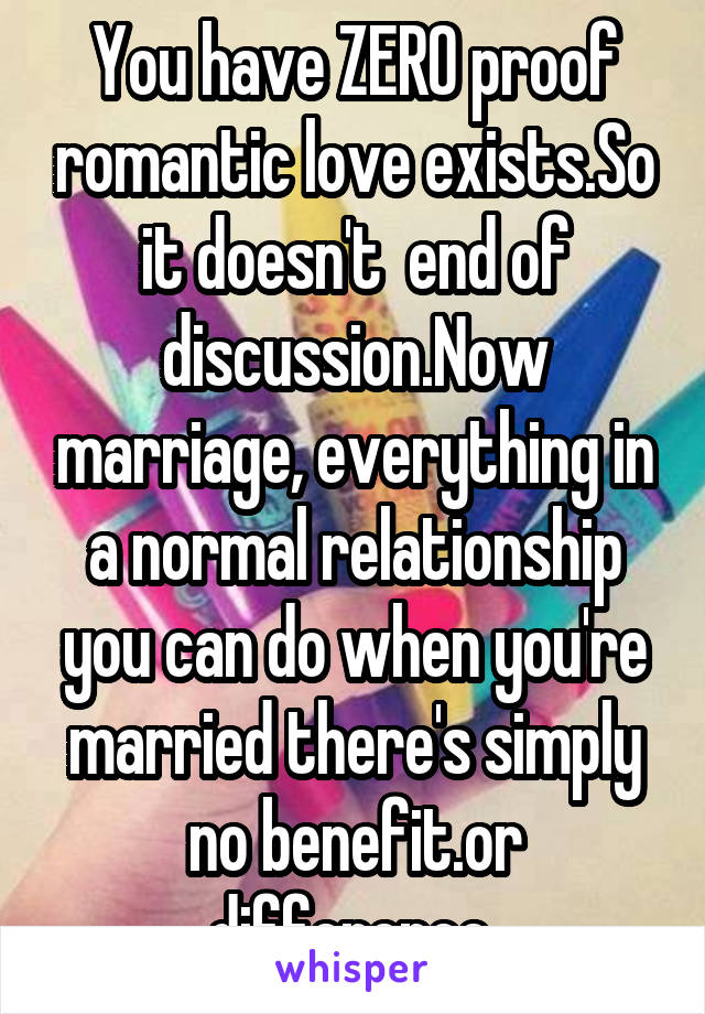 You have ZERO proof romantic love exists.So it doesn't  end of discussion.Now marriage, everything in a normal relationship you can do when you're married there's simply no benefit.or difference 