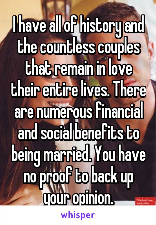 I have all of history and the countless couples that remain in love their entire lives. There are numerous financial and social benefits to being married. You have no proof to back up your opinion.