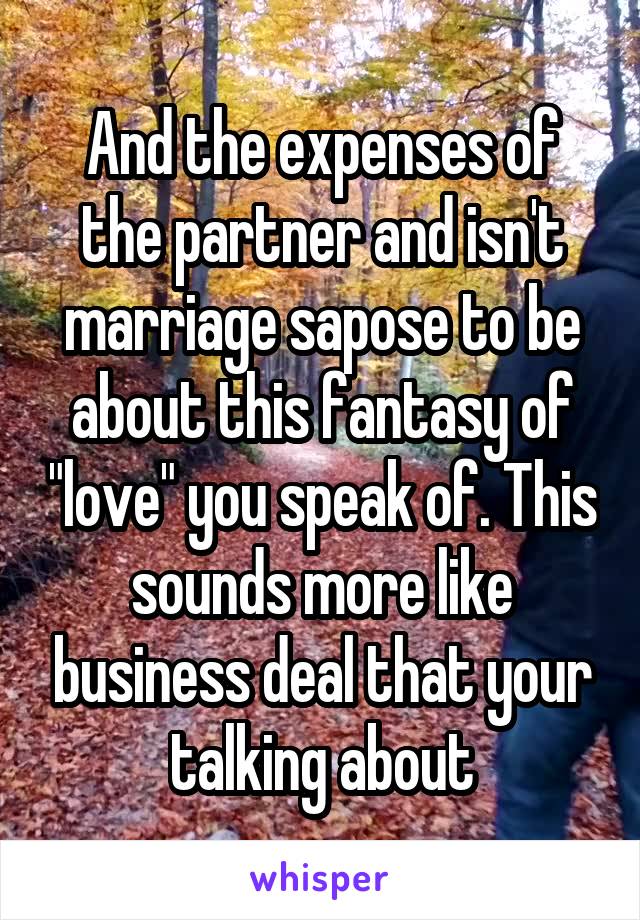 And the expenses of the partner and isn't marriage sapose to be about this fantasy of "love" you speak of. This sounds more like business deal that your talking about