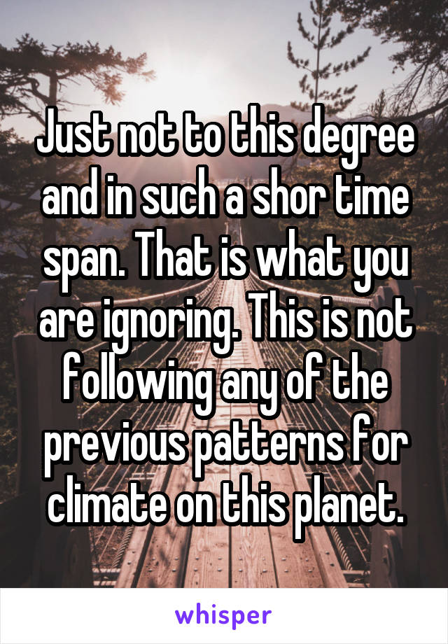 Just not to this degree and in such a shor time span. That is what you are ignoring. This is not following any of the previous patterns for climate on this planet.