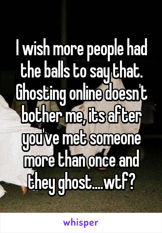 I wish more people had the balls to say that. Ghosting online doesn't bother me, its after you've met someone more than once and they ghost....wtf?