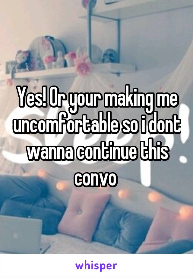 Yes! Or your making me uncomfortable so i dont wanna continue this convo 