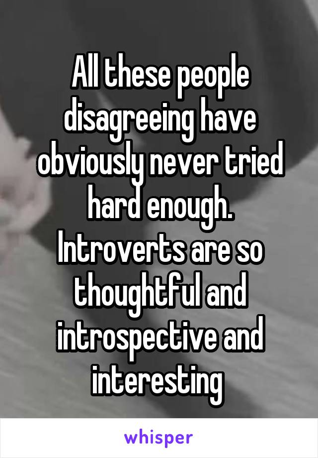 All these people disagreeing have obviously never tried hard enough. Introverts are so thoughtful and introspective and interesting 