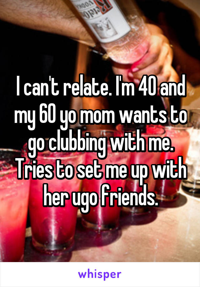I can't relate. I'm 40 and my 60 yo mom wants to go clubbing with me. Tries to set me up with her ugo friends.