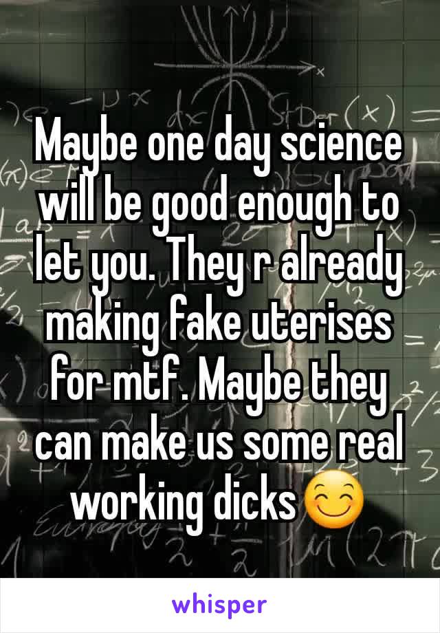 Maybe one day science will be good enough to let you. They r already making fake uterises for mtf. Maybe they can make us some real working dicks😊