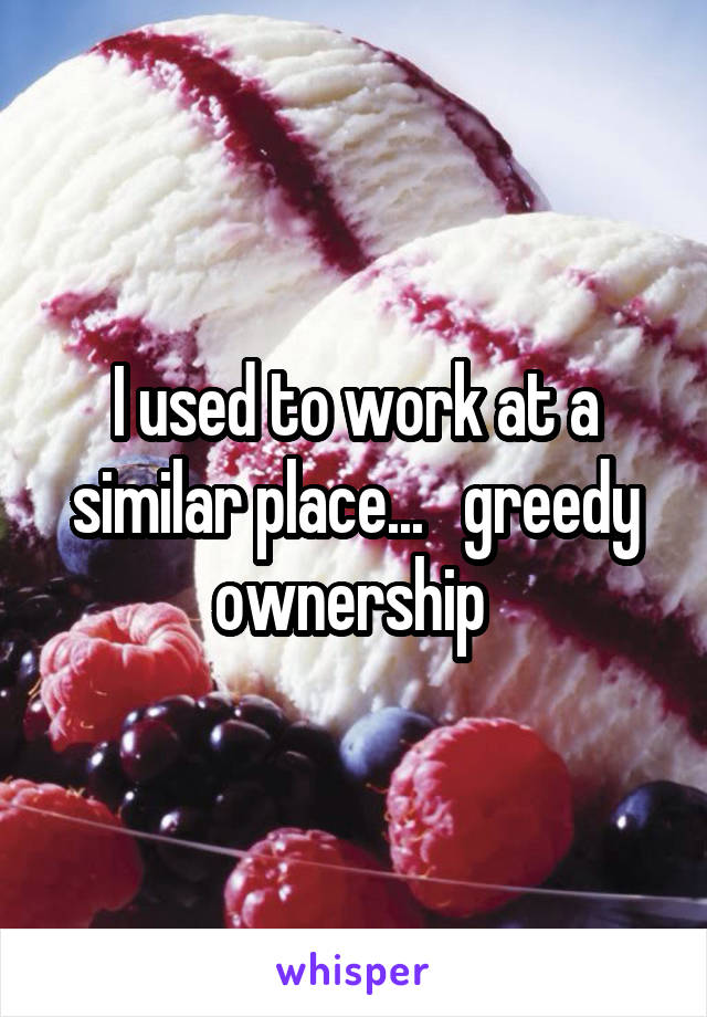 I used to work at a similar place...   greedy ownership 