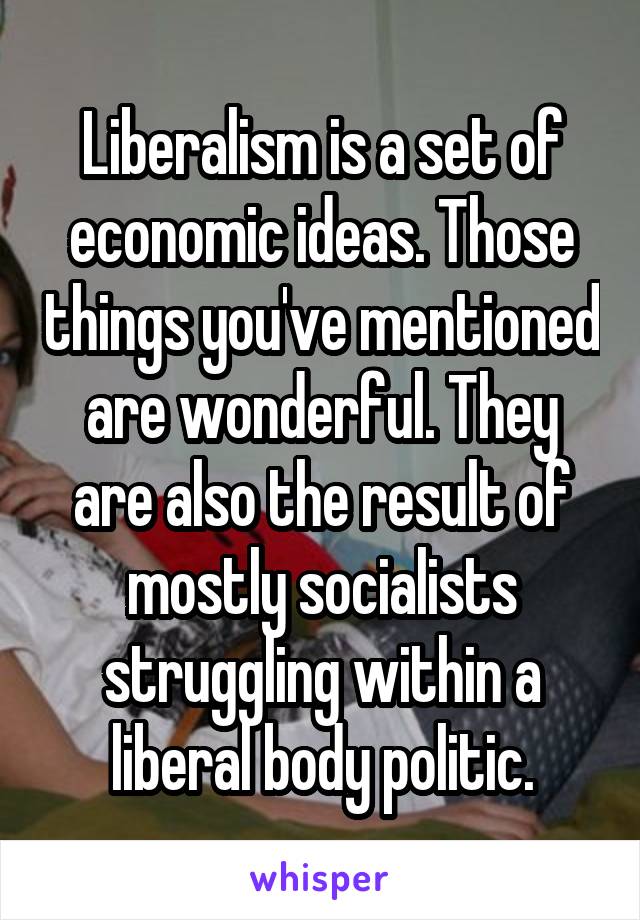 Liberalism is a set of economic ideas. Those things you've mentioned are wonderful. They are also the result of mostly socialists struggling within a liberal body politic.