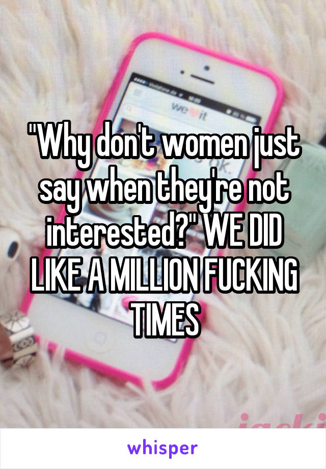 "Why don't women just say when they're not interested?" WE DID LIKE A MILLION FUCKING TIMES
