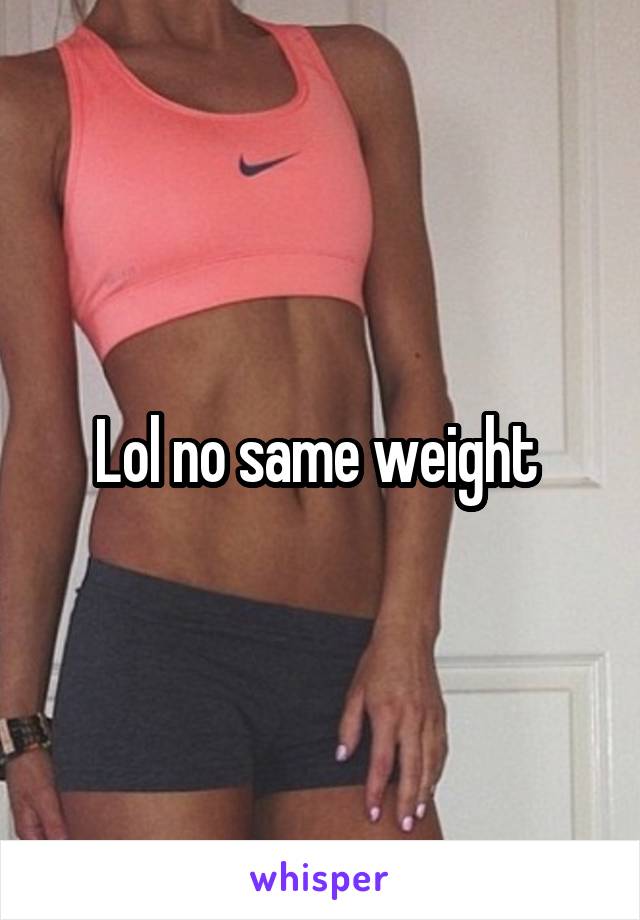 Lol no same weight 