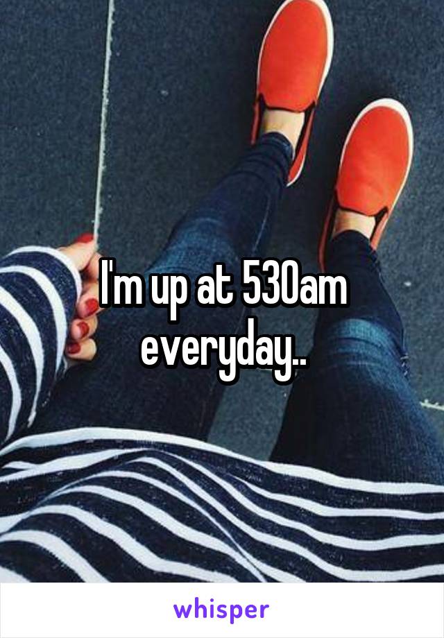 I'm up at 530am everyday..