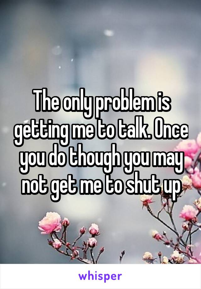 The only problem is getting me to talk. Once you do though you may not get me to shut up