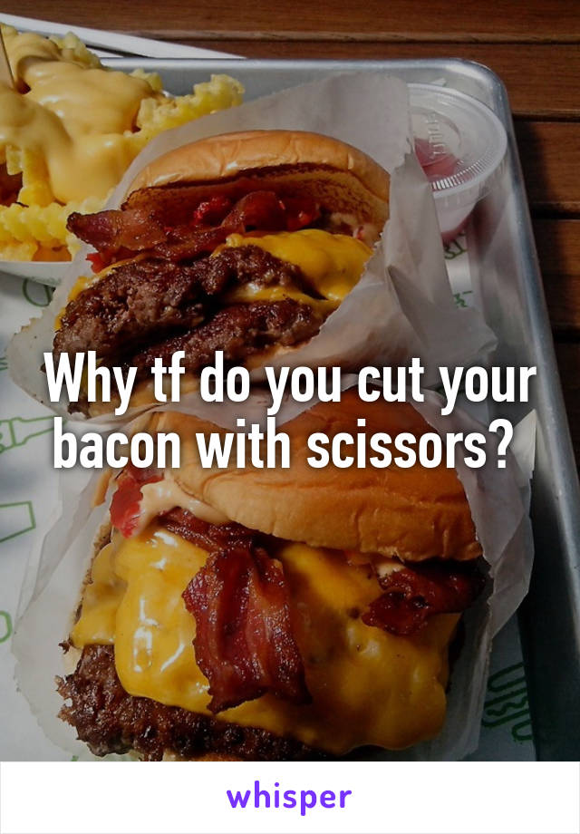 Why tf do you cut your bacon with scissors? 