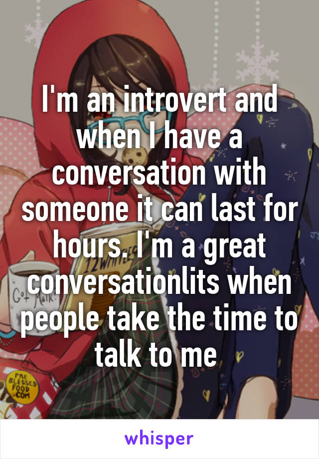 I'm an introvert and when I have a conversation with someone it can last for hours. I'm a great conversationlits when people take the time to talk to me 