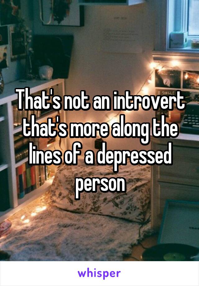 That's not an introvert that's more along the lines of a depressed person