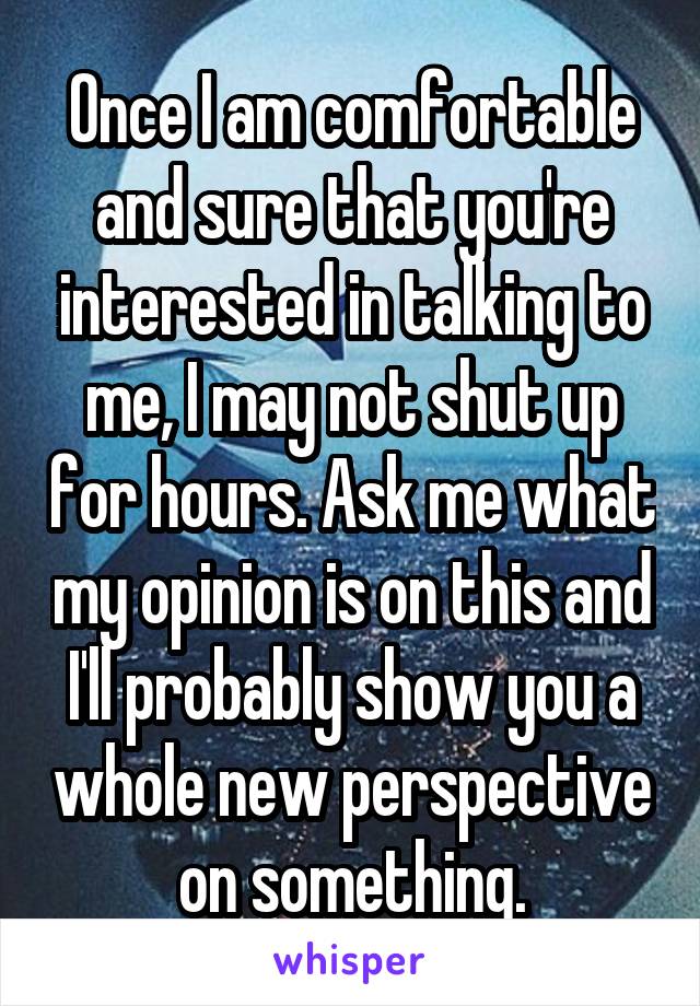 Once I am comfortable and sure that you're interested in talking to me, I may not shut up for hours. Ask me what my opinion is on this and I'll probably show you a whole new perspective on something.