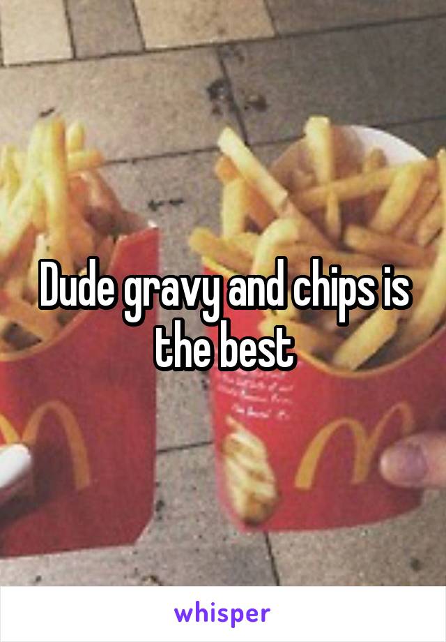 Dude gravy and chips is the best