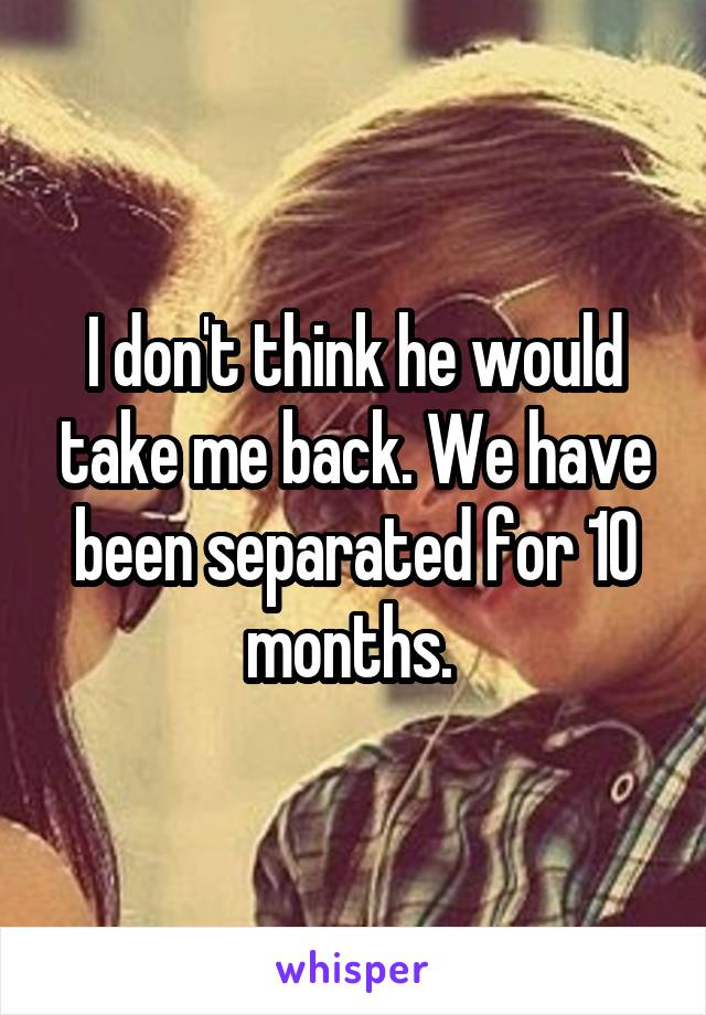 I don't think he would take me back. We have been separated for 10 months. 