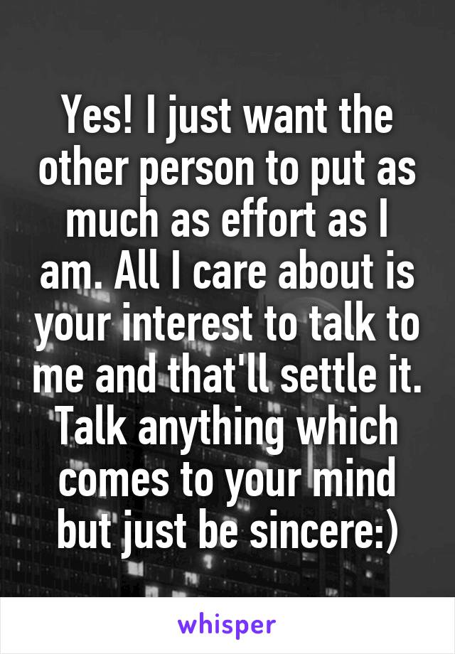 Yes! I just want the other person to put as much as effort as I am. All I care about is your interest to talk to me and that'll settle it. Talk anything which comes to your mind but just be sincere:)