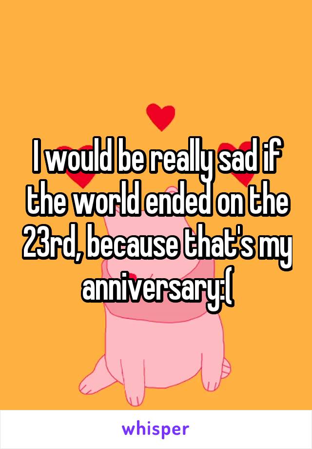 I would be really sad if the world ended on the 23rd, because that's my anniversary:(