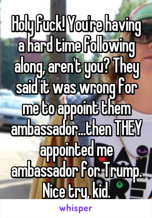 Holy fuck! You're having a hard time following along, aren't you? They said it was wrong for me to appoint them ambassador...then THEY appointed me ambassador for Trump. Nice try, kid.