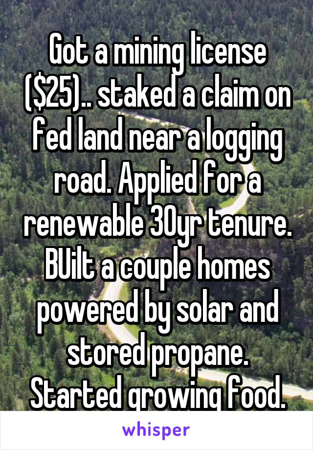 Got a mining license ($25).. staked a claim on fed land near a logging road. Applied for a renewable 30yr tenure. BUilt a couple homes powered by solar and stored propane. Started growing food.